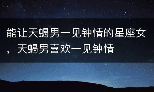 能让天蝎男一见钟情的星座女，天蝎男喜欢一见钟情