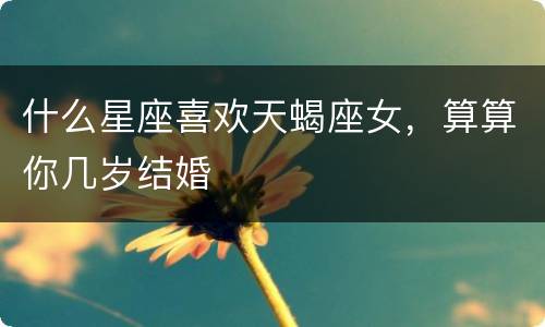 什么星座喜欢天蝎座女，算算你几岁结婚