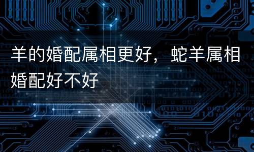 羊的婚配属相更好，蛇羊属相婚配好不好