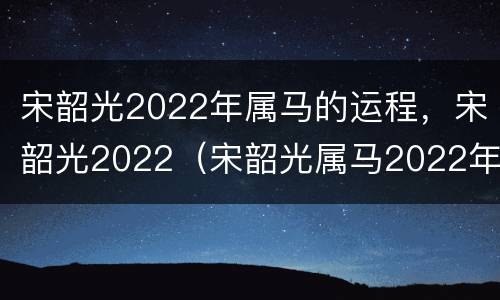 宋韶光2022年属马的运程，宋韶光2022（宋韶光属马2022年运势及运程）