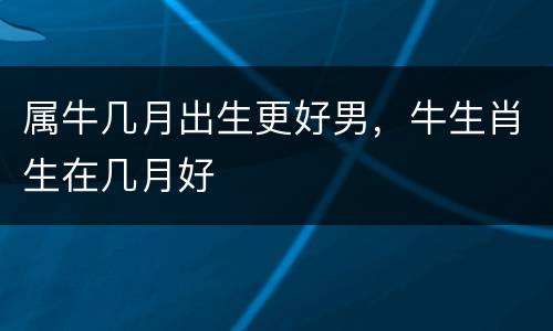 属牛几月出生更好男，牛生肖生在几月好