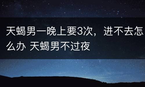 天蝎男一晚上要3次，进不去怎么办 天蝎男不过夜