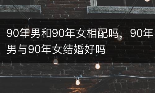 90年男和90年女相配吗，90年男与90年女结婚好吗
