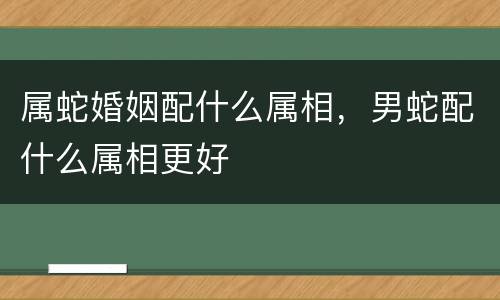 属蛇婚姻配什么属相，男蛇配什么属相更好