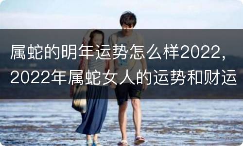 属蛇的明年运势怎么样2022，2022年属蛇女人的运势和财运