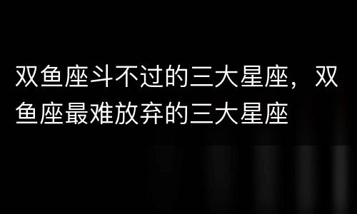 双鱼座斗不过的三大星座，双鱼座最难放弃的三大星座