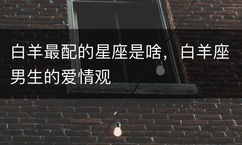 白羊最配的星座是啥，白羊座男生的爱情观
