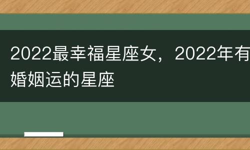 2022最幸福星座女，2022年有婚姻运的星座