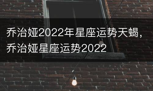 乔治娅2022年星座运势天蝎，乔治娅星座运势2022