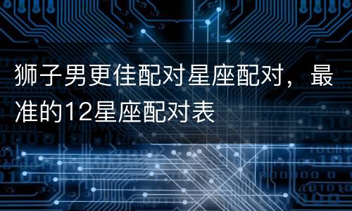 狮子男更佳配对星座配对，最准的12星座配对表