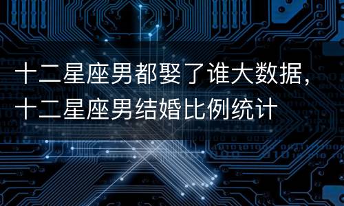十二星座男都娶了谁大数据，十二星座男结婚比例统计