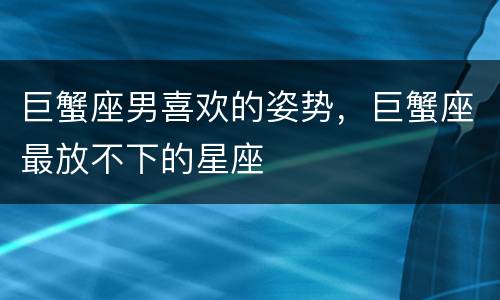 巨蟹座男喜欢的姿势，巨蟹座最放不下的星座