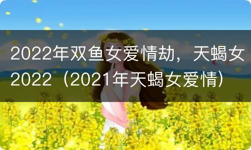 2022年双鱼女爱情劫，天蝎女2022（2021年天蝎女爱情）