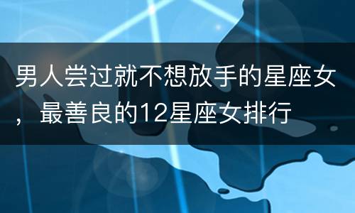男人尝过就不想放手的星座女，最善良的12星座女排行