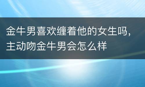 金牛男喜欢缠着他的女生吗，主动吻金牛男会怎么样
