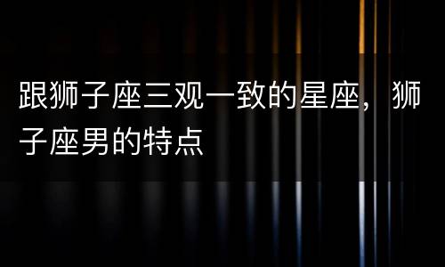 跟狮子座三观一致的星座，狮子座男的特点