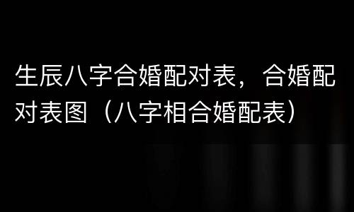 生辰八字合婚配对表，合婚配对表图（八字相合婚配表）