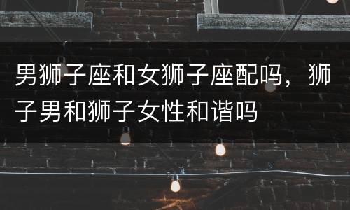 男狮子座和女狮子座配吗，狮子男和狮子女性和谐吗
