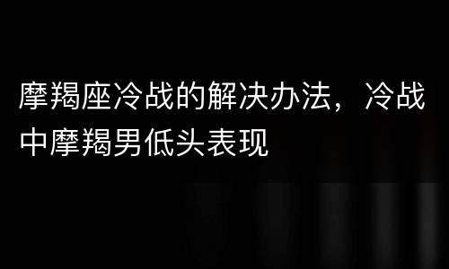 摩羯座冷战的解决办法，冷战中摩羯男低头表现