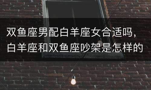双鱼座男配白羊座女合适吗，白羊座和双鱼座吵架是怎样的