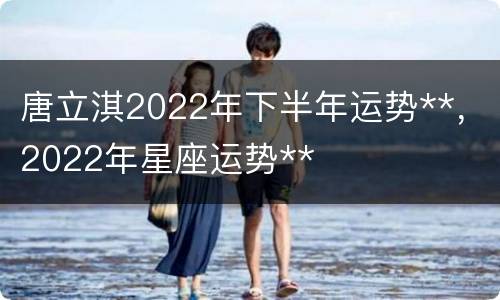 唐立淇2022年下半年运势**，2022年星座运势**