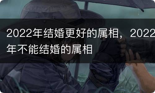 2022年结婚更好的属相，2022年不能结婚的属相