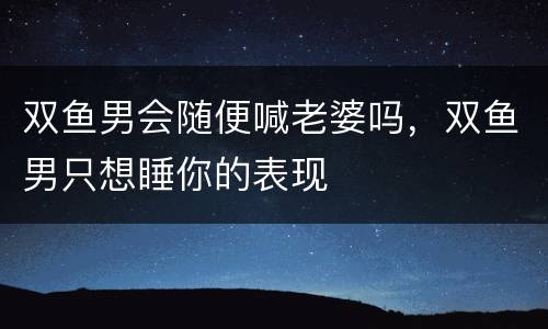 双鱼男会随便喊老婆吗，双鱼男只想睡你的表现