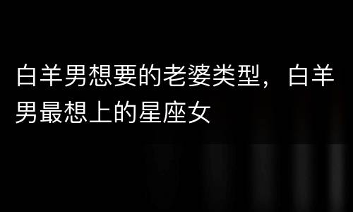 白羊男想要的老婆类型，白羊男最想上的星座女