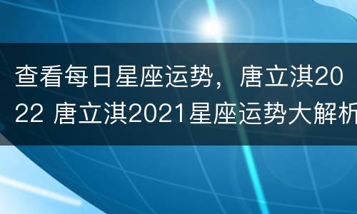 查看每日星座运势，唐立淇2022 唐立淇2021星座运势大解析