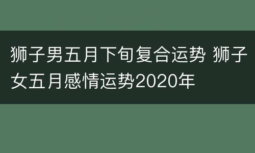 狮子男五月下旬复合运势 狮子女五月感情运势2020年