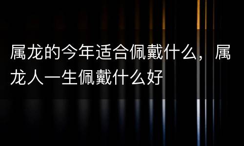 属龙的今年适合佩戴什么，属龙人一生佩戴什么好