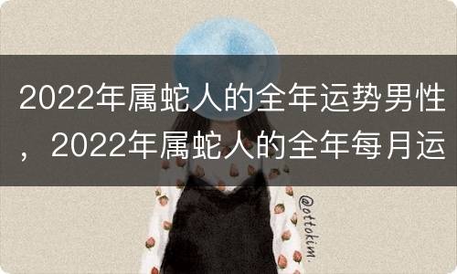 2022年属蛇人的全年运势男性，2022年属蛇人的全年每月运势男性