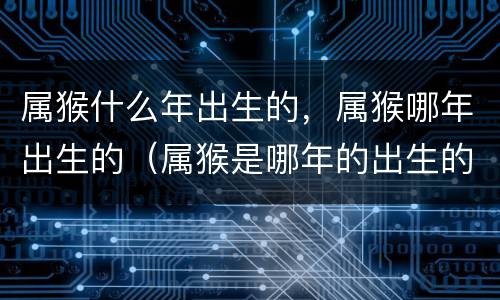 属猴什么年出生的，属猴哪年出生的（属猴是哪年的出生的）
