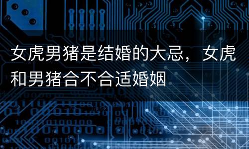 女虎男猪是结婚的大忌，女虎和男猪合不合适婚姻