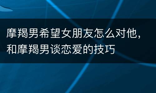 摩羯男希望女朋友怎么对他，和摩羯男谈恋爱的技巧
