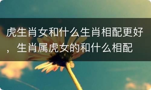 虎生肖女和什么生肖相配更好，生肖属虎女的和什么相配