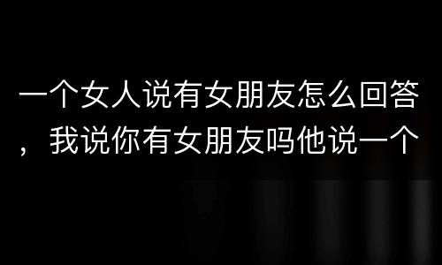 一个女人说有女朋友怎么回答，我说你有女朋友吗他说一个人我怎么回答好？