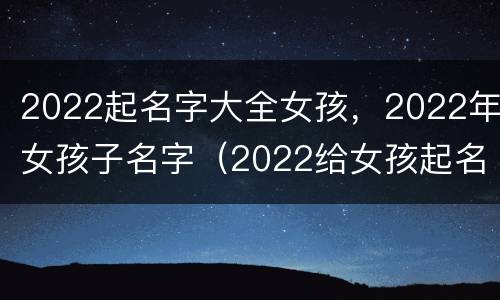 2022起名字大全女孩，2022年女孩子名字（2022给女孩起名字）