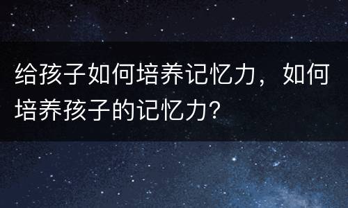 给孩子如何培养记忆力，如何培养孩子的记忆力？
