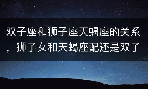双子座和狮子座天蝎座的关系，狮子女和天蝎座配还是双子座配呢