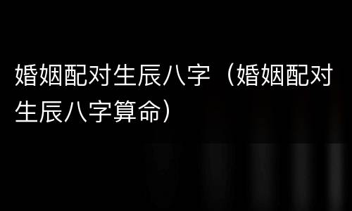 婚姻配对生辰八字（婚姻配对生辰八字算命）