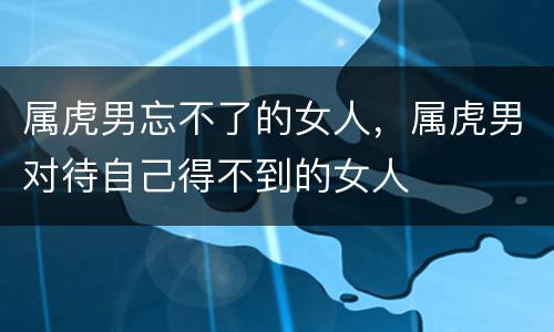 属虎男忘不了的女人，属虎男对待自己得不到的女人