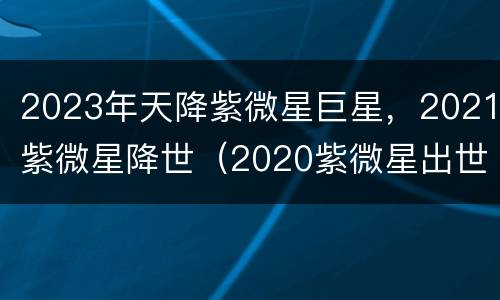 2023年天降紫微星巨星，2021紫微星降世（2020紫微星出世）