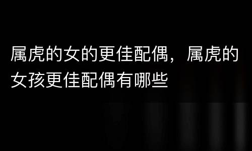 属虎的女的更佳配偶，属虎的女孩更佳配偶有哪些