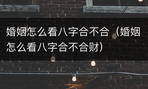 婚姻怎么看八字合不合（婚姻怎么看八字合不合财）