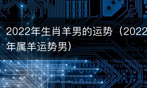 2022年生肖羊男的运势（2022年属羊运势男）