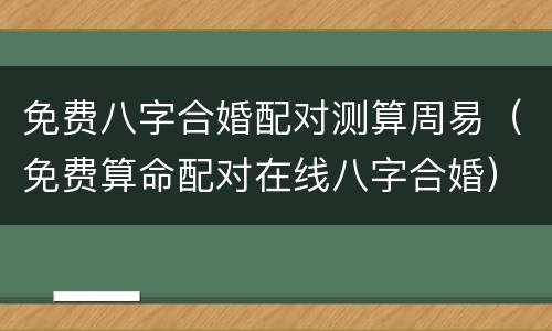 免费八字合婚配对测算周易（免费算命配对在线八字合婚）