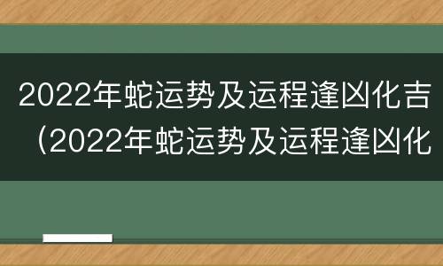 2022年蛇运势及运程逢凶化吉（2022年蛇运势及运程逢凶化吉）