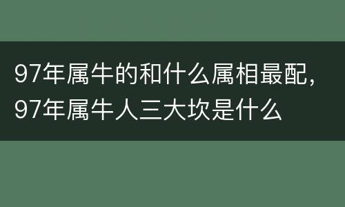 97年属牛的和什么属相最配，97年属牛人三大坎是什么
