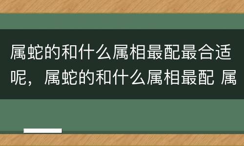 属蛇的和什么属相最配最合适呢，属蛇的和什么属相最配 属蛇的属